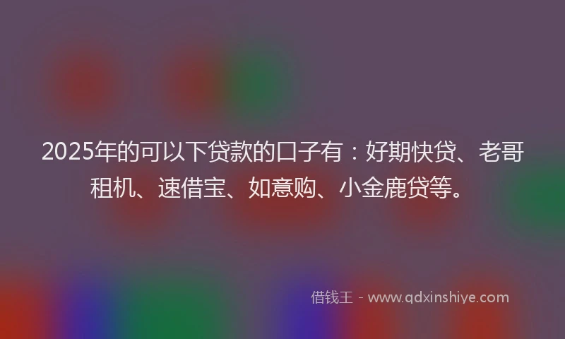 2025年的可以下贷款的口子有：好期快贷、老哥租机、速借宝、如意购、小金鹿贷等。