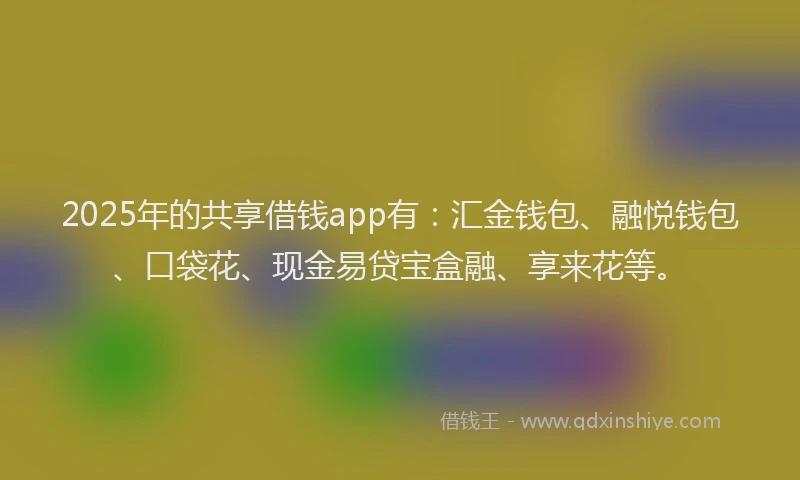 2025年的共享借钱app有：汇金钱包、融悦钱包、口袋花、现金易贷宝盒融、享来花等。