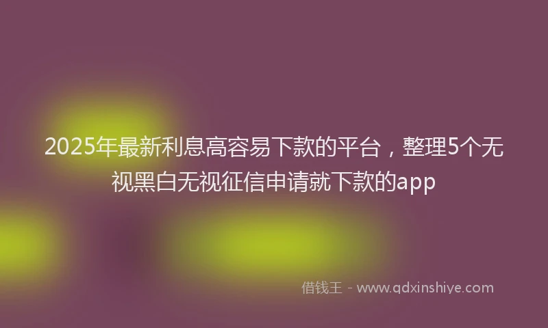 2025年最新利息高容易下款的平台，整理5个无视黑白无视征信申请就下款的app