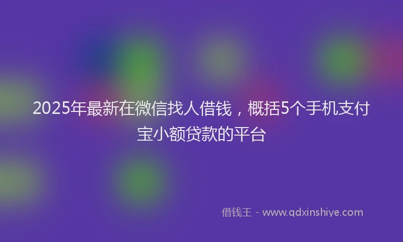 2025年最新在微信找人借钱，概括5个手机支付宝小额贷款的平台