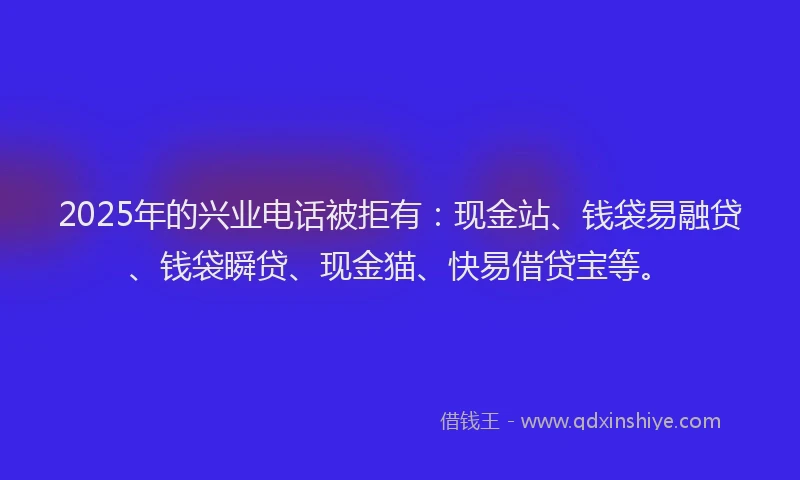 2025年的兴业电话被拒有：现金站、钱袋易融贷、钱袋瞬贷、现金猫、快易借贷宝等。