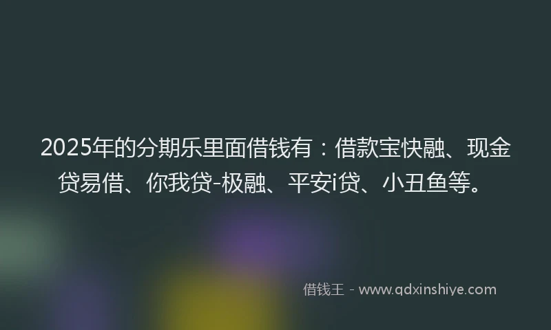 2025年的分期乐里面借钱有：借款宝快融、现金贷易借、你我贷-极融、平安i贷、小丑鱼等。