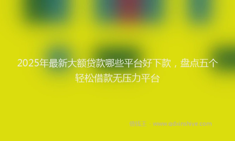 2025年最新大额贷款哪些平台好下款，盘点五个轻松借款无压力平台