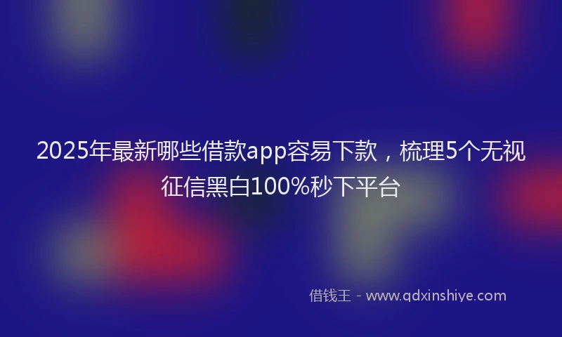 2025年最新哪些借款app容易下款，梳理5个无视征信黑白100%秒下平台