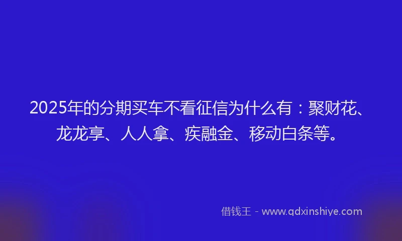 2025年的分期买车不看征信为什么有：聚财花、龙龙享、人人拿、疾融金、移动白条等。