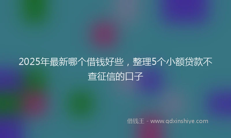 2025年最新哪个借钱好些，整理5个小额贷款不查征信的口子