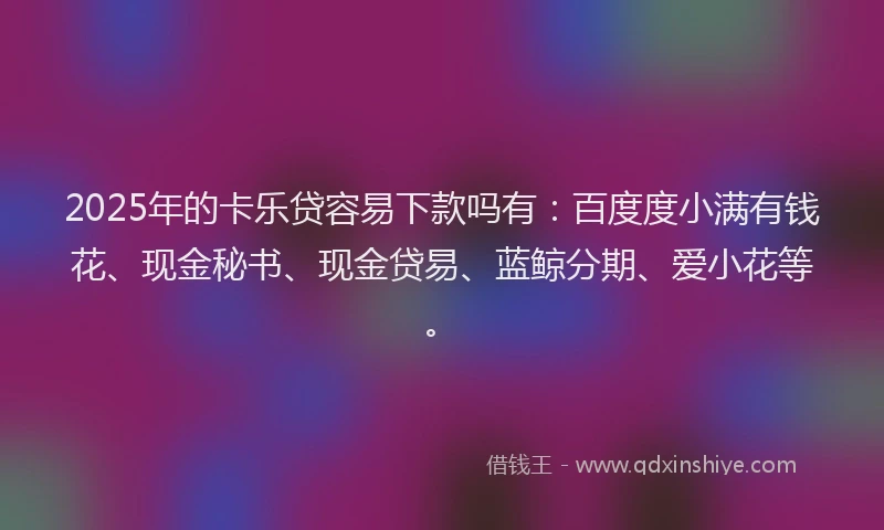 2025年的卡乐贷容易下款吗有：百度度小满有钱花、现金秘书、现金贷易、蓝鲸分期、爱小花等。