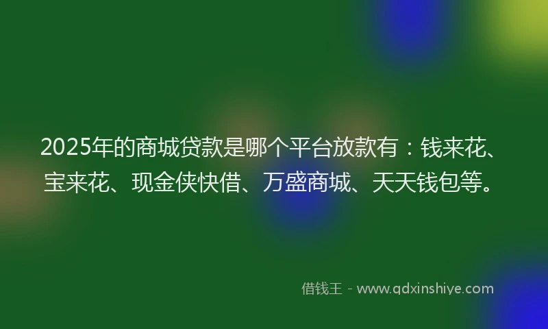 2025年的商城贷款是哪个平台放款有：钱来花、宝来花、现金侠快借、万盛商城、天天钱包等。