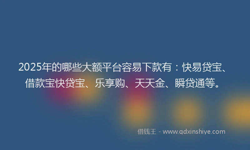 2025年的哪些大额平台容易下款有：快易贷宝、借款宝快贷宝、乐享购、天天金、瞬贷通等。