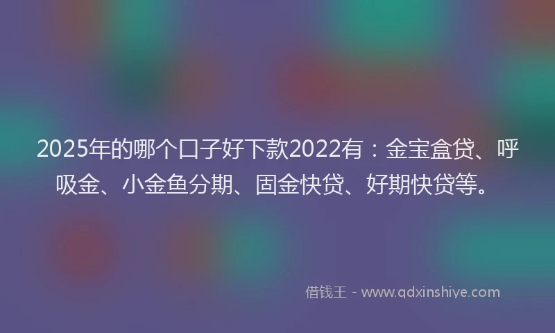 2025年的哪个口子好下款2022有：金宝盒贷、呼吸金、小金鱼分期、固金快贷、好期快贷等。