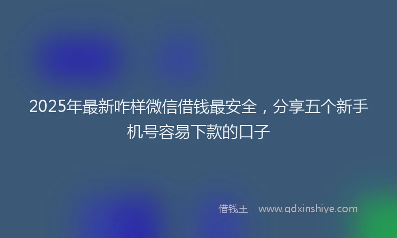 2025年最新咋样微信借钱最安全，分享五个新手机号容易下款的口子