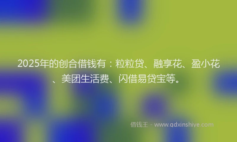 2025年的创合借钱有：粒粒贷、融享花、盈小花、美团生活费、闪借易贷宝等。