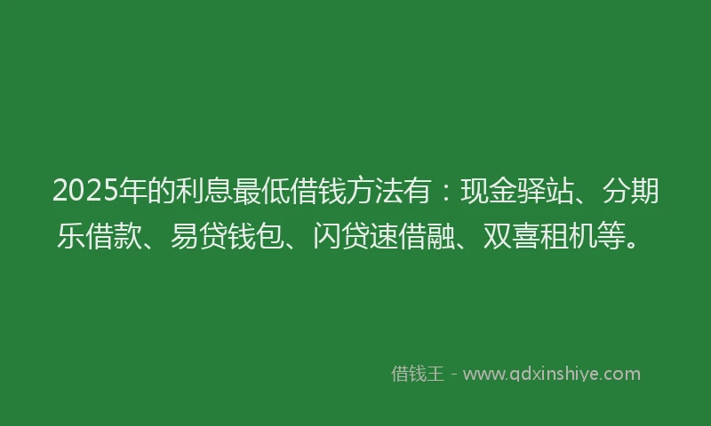 2025年的利息最低借钱方法有：现金驿站、分期乐借款、易贷钱包、闪贷速借融、双喜租机等。