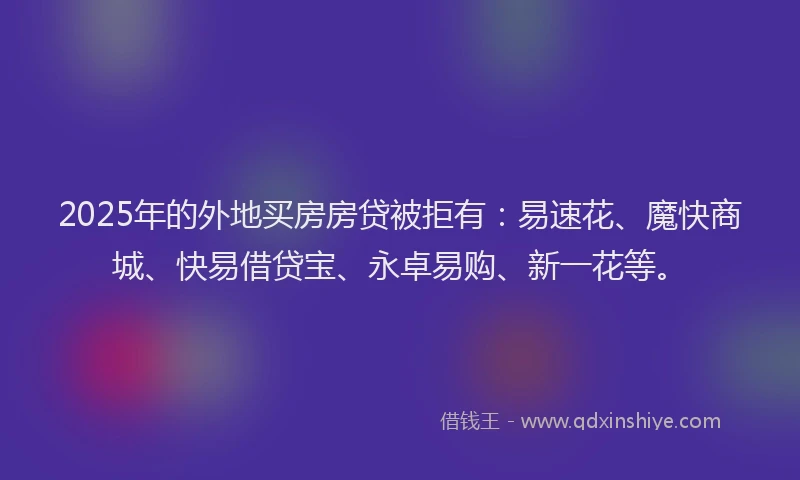 2025年的外地买房房贷被拒有：易速花、魔快商城、快易借贷宝、永卓易购、新一花等。