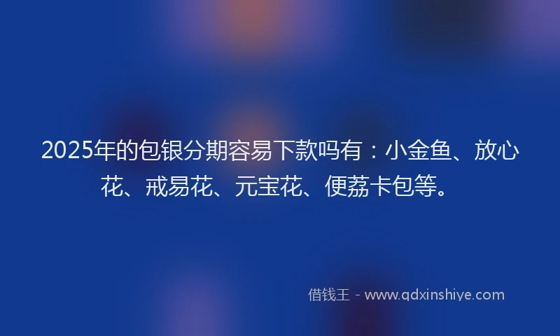 2025年的包银分期容易下款吗有：小金鱼、放心花、戒易花、元宝花、便荔卡包等。