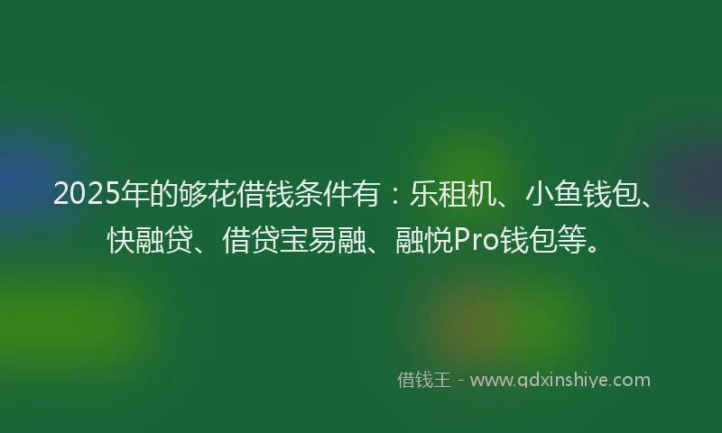 2025年的够花借钱条件有：乐租机、小鱼钱包、快融贷、借贷宝易融、融悦Pro钱包等。