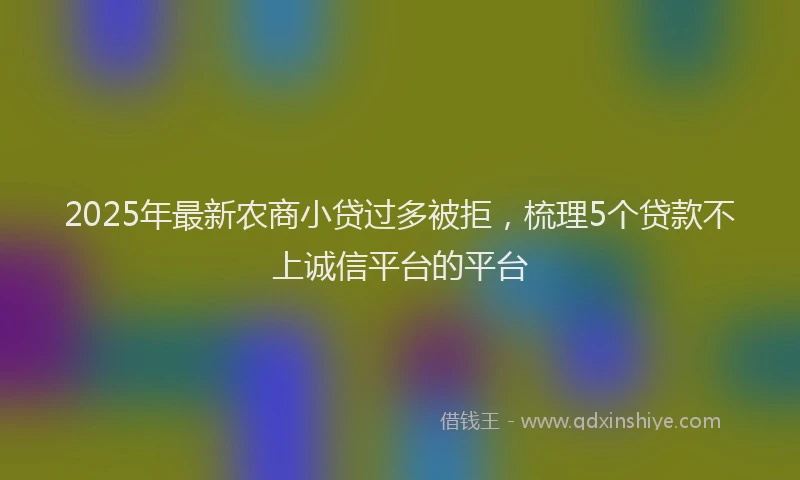 2025年最新农商小贷过多被拒，梳理5个贷款不上诚信平台的平台