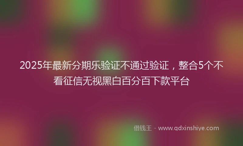 2025年最新分期乐验证不通过验证，整合5个不看征信无视黑白百分百下款平台