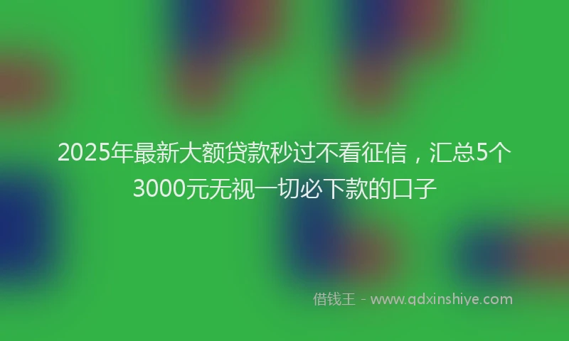 2025年最新大额贷款秒过不看征信，汇总5个3000元无视一切必下款的口子