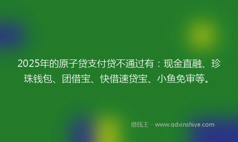 2025年的原子贷支付贷不通过有：现金直融、珍珠钱包、团借宝、快借速贷宝、小鱼免审等。