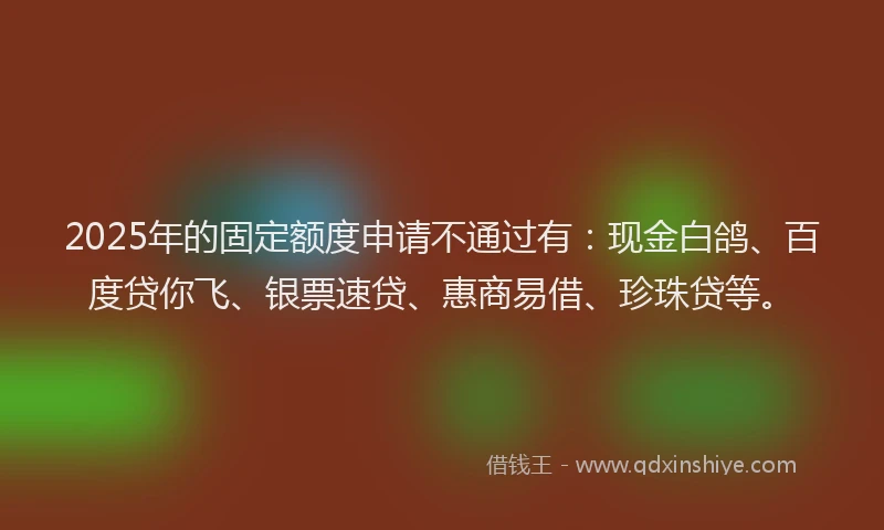 2025年的固定额度申请不通过有：现金白鸽、百度贷你飞、银票速贷、惠商易借、珍珠贷等。