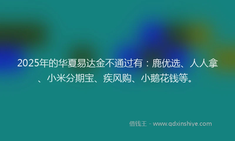 2025年的华夏易达金不通过有：鹿优选、人人拿、小米分期宝、疾风购、小鹅花钱等。