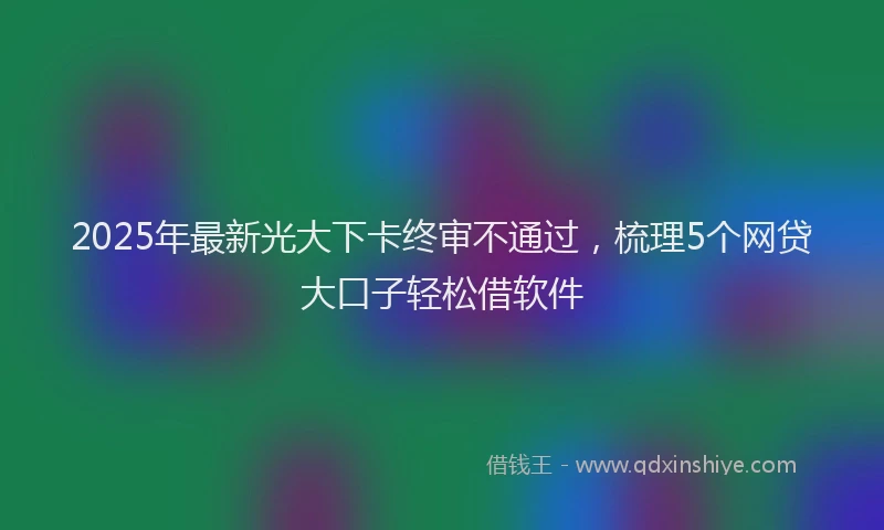 2025年最新光大下卡终审不通过，梳理5个网贷大口子轻松借软件