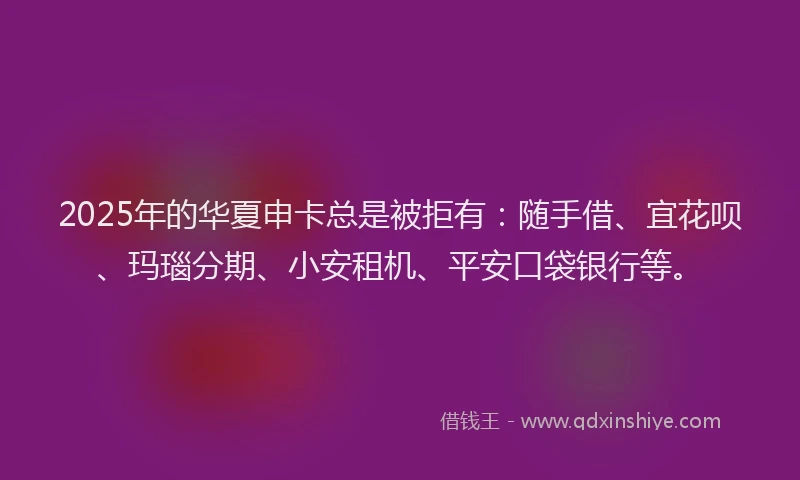 2025年的华夏申卡总是被拒有：随手借、宜花呗、玛瑙分期、小安租机、平安口袋银行等。
