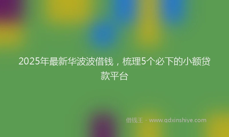 2025年最新华波波借钱，梳理5个必下的小额贷款平台
