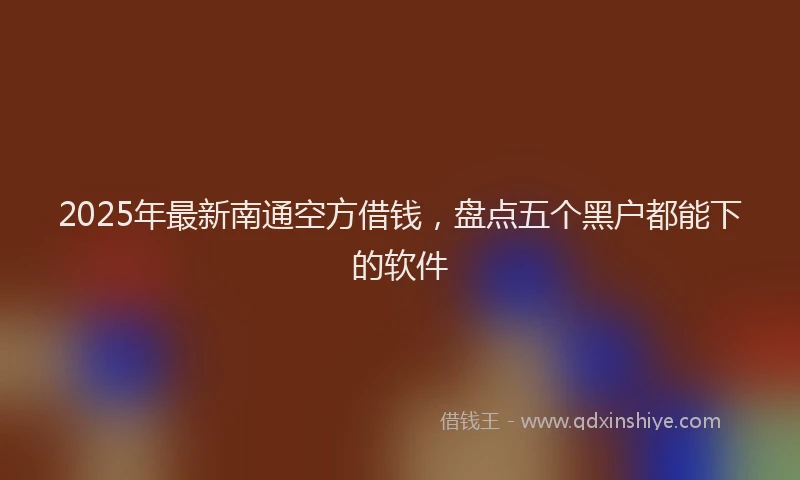 2025年最新南通空方借钱，盘点五个黑户都能下的软件