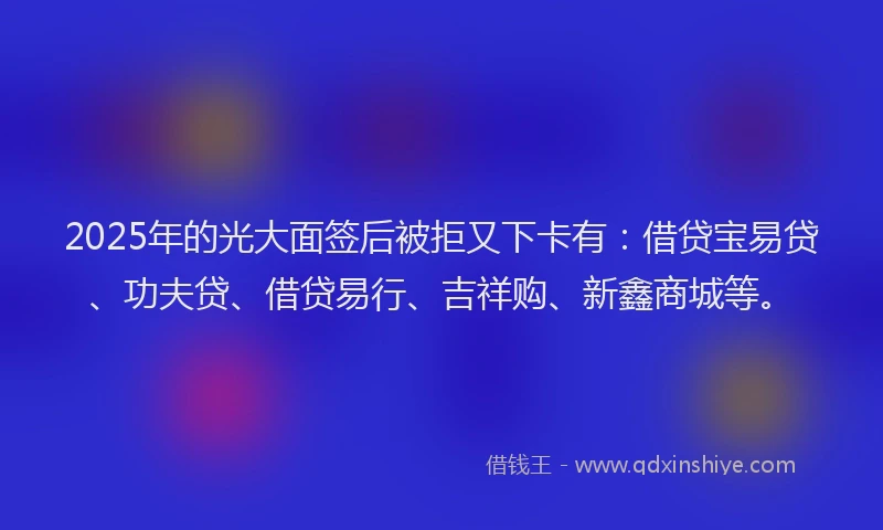 2025年的光大面签后被拒又下卡有：借贷宝易贷、功夫贷、借贷易行、吉祥购、新鑫商城等。