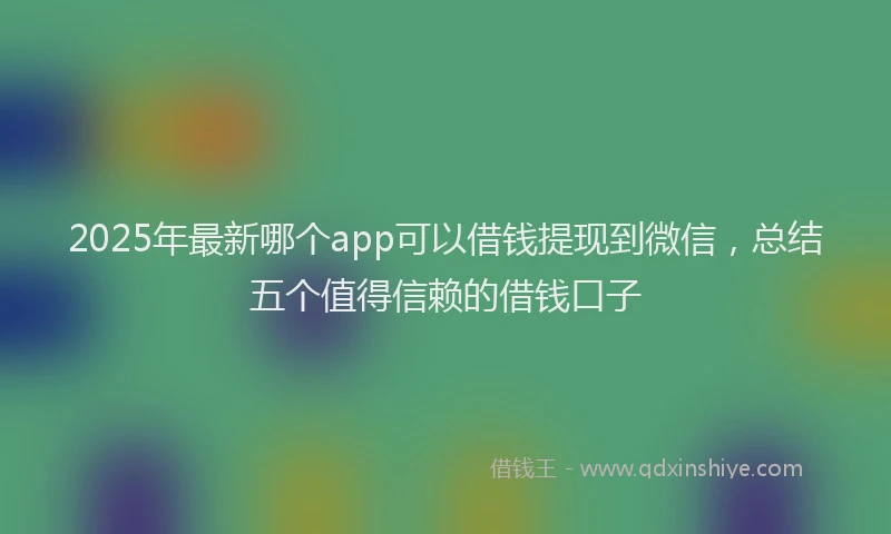 2025年最新哪个app可以借钱提现到微信，总结五个值得信赖的借钱口子
