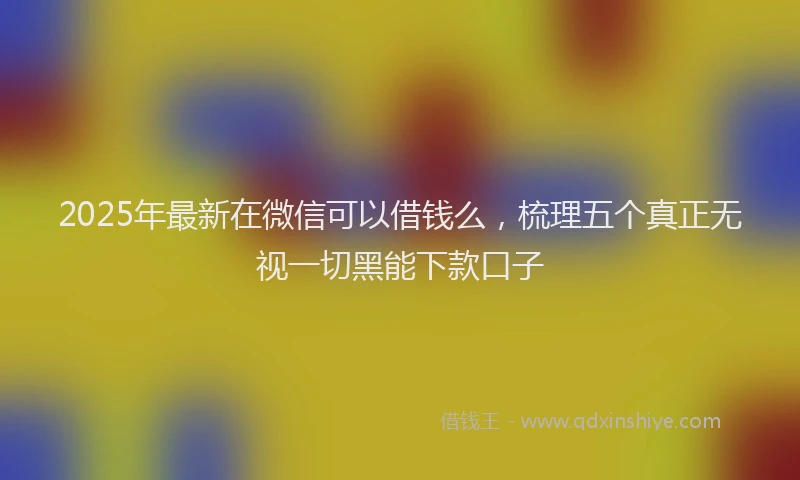 2025年最新在微信可以借钱么，梳理五个真正无视一切黑能下款口子