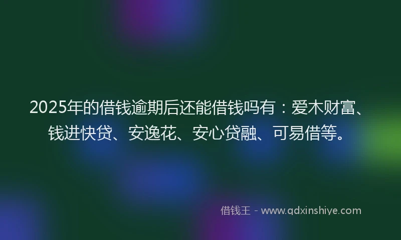 2025年的借钱逾期后还能借钱吗有：爱木财富、钱进快贷、安逸花、安心贷融、可易借等。