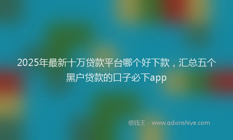 2025年最新十万贷款平台哪个好下款，汇总五个黑户贷款的口子必下app