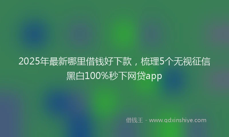 2025年最新哪里借钱好下款，梳理5个无视征信黑白100%秒下网贷app
