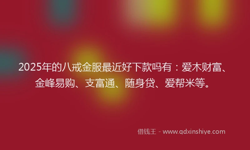 2025年的八戒金服最近好下款吗有：爱木财富、金峰易购、支富通、随身贷、爱帮米等。