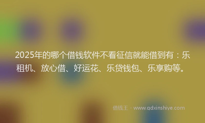 2025年的哪个借钱软件不看征信就能借到有：乐租机、放心借、好运花、乐贷钱包、乐享购等。