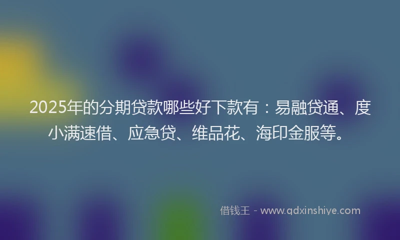 2025年的分期贷款哪些好下款有：易融贷通、度小满速借、应急贷、维品花、海印金服等。