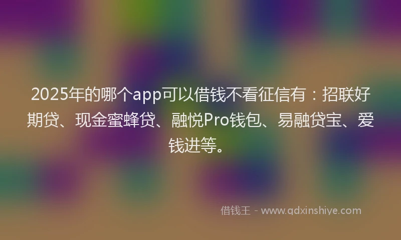 2025年的哪个app可以借钱不看征信有：招联好期贷、现金蜜蜂贷、融悦Pro钱包、易融贷宝、爱钱进等。
