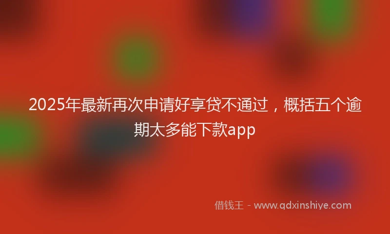 2025年最新再次申请好享贷不通过，概括五个逾期太多能下款app