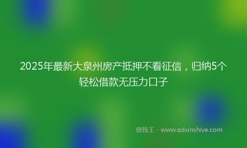 2025年最新大泉州房产抵押不看征信，归纳5个轻松借款无压力口子