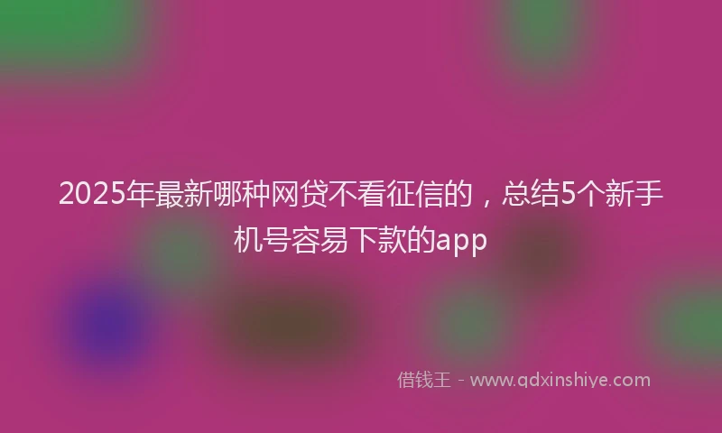 2025年最新哪种网贷不看征信的，总结5个新手机号容易下款的app