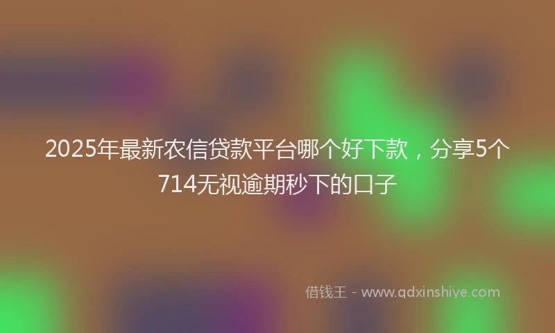 2025年最新农信贷款平台哪个好下款，分享5个714无视逾期秒下的口子