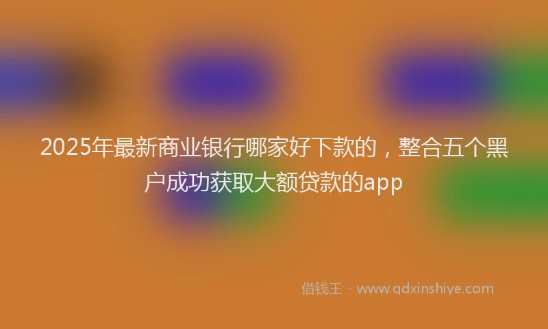 2025年最新商业银行哪家好下款的，整合五个黑户成功获取大额贷款的app