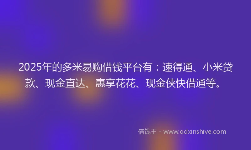 2025年的多米易购借钱平台有：速得通、小米贷款、现金直达、惠享花花、现金侠快借通等。