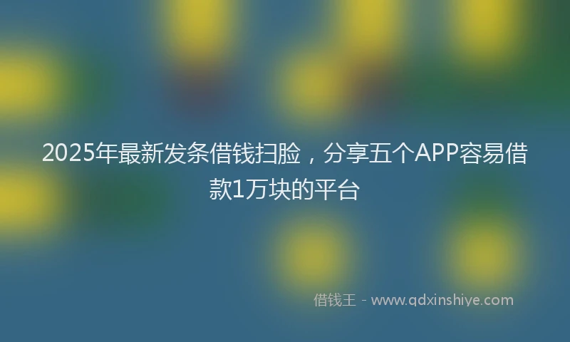 2025年最新发条借钱扫脸，分享五个APP容易借款1万块的平台