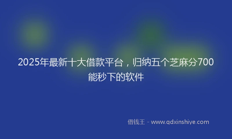 2025年最新十大借款平台，归纳五个芝麻分700能秒下的软件