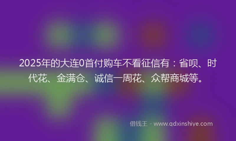 2025年的大连0首付购车不看征信有：省呗、时代花、金满仓、诚信一周花、众帮商城等。