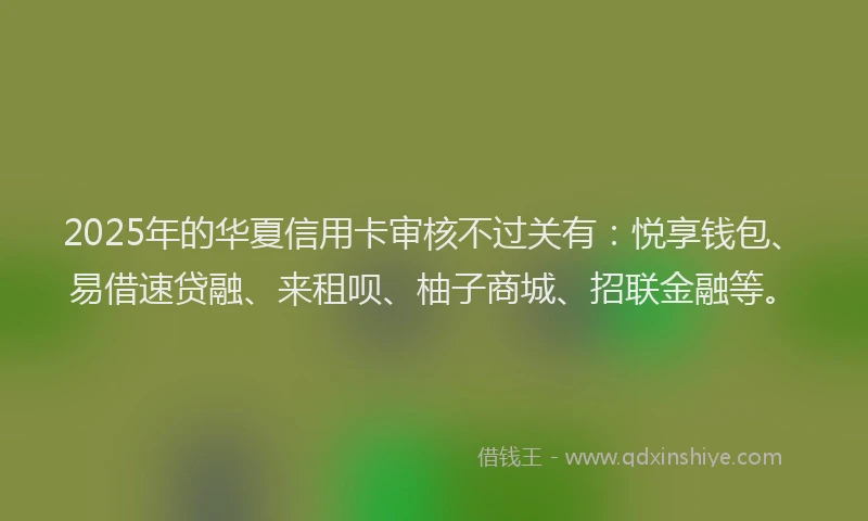 2025年的华夏信用卡审核不过关有：悦享钱包、易借速贷融、来租呗、柚子商城、招联金融等。